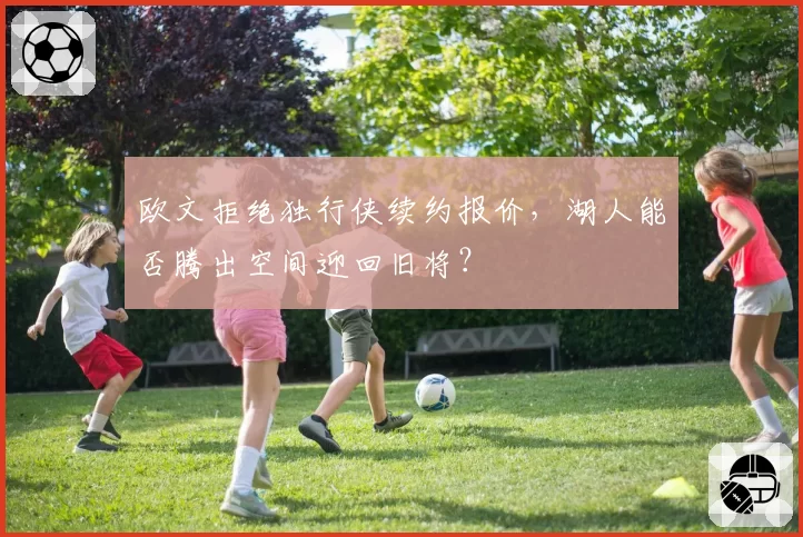 欧文拒绝独行侠续约报价,湖人能否腾出空间迎回旧将?