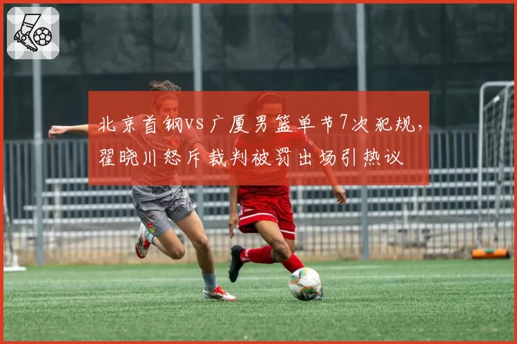 北京首钢vs广厦男篮单节7次犯规,翟晓川怒斥裁判被罚出场引热议