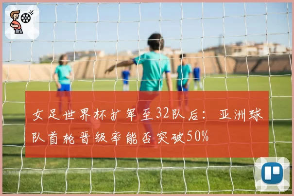 女足世界杯扩军至32队后:亚洲球队首轮晋级率能否突破50%