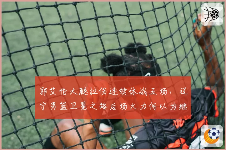 郭艾伦大腿拉伤连续休战五场,辽宁男篮卫冕之路后场火力何以为继?