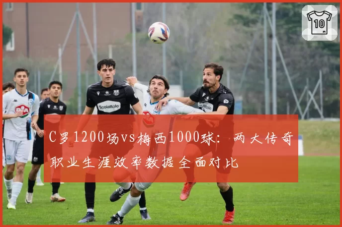 C罗1200场vs梅西1000球:两大传奇职业生涯效率数据全面对比
