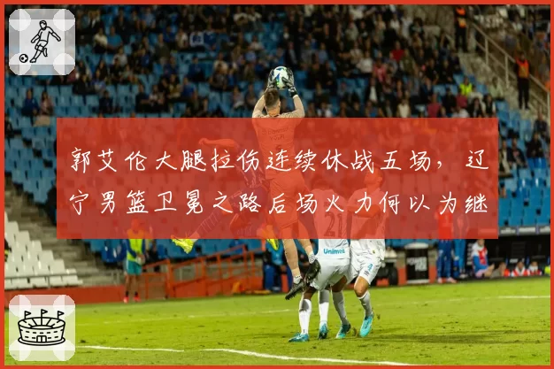 郭艾伦大腿拉伤连续休战五场,辽宁男篮卫冕之路后场火力何以为继?