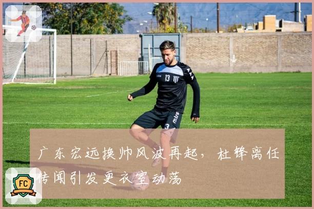 广东宏远换帅风波再起，杜锋离任传闻引发更衣室动荡