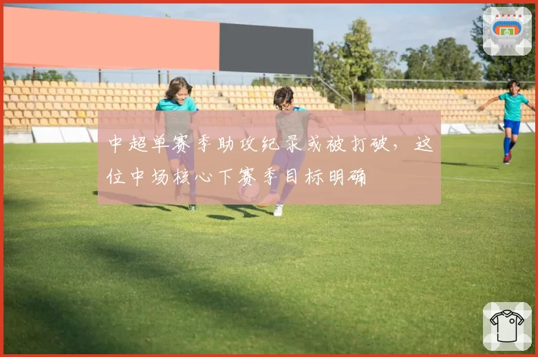 中超单赛季助攻纪录或被打破，这位中场核心下赛季目标明确