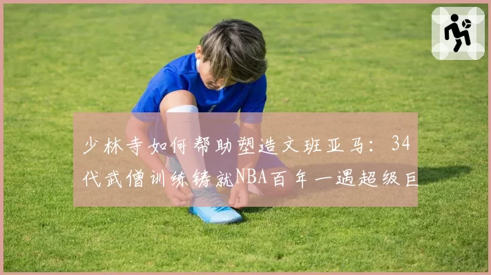 少林寺如何帮助塑造文班亚马:34代武僧训练铸就NBA百年一遇超级巨星