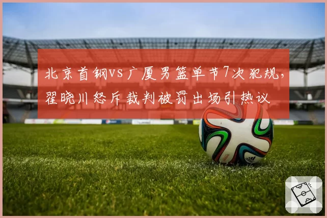 北京首钢vs广厦男篮单节7次犯规,翟晓川怒斥裁判被罚出场引热议