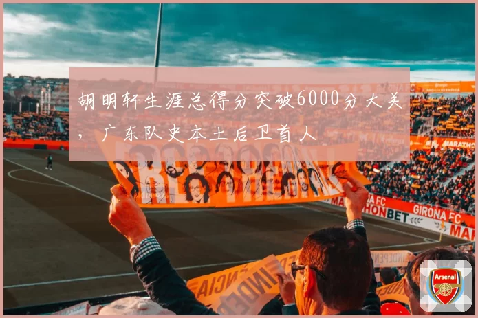 胡明轩生涯总得分突破6000分大关,广东队史本土后卫首人