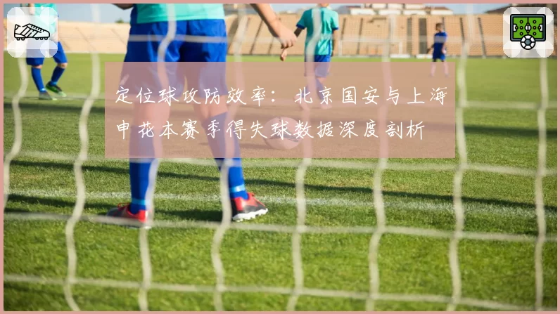 定位球攻防效率:北京国安与上海申花本赛季得失球数据深度剖析
