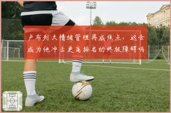 卢布列夫情绪管理再成焦点,这会成为他冲击更高排名的终极障碍吗?