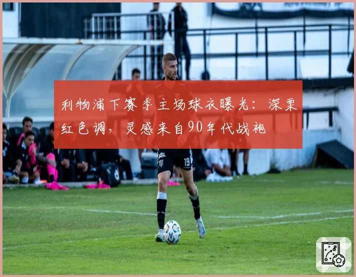 利物浦下赛季主场球衣曝光:深栗红色调,灵感来自90年代战袍