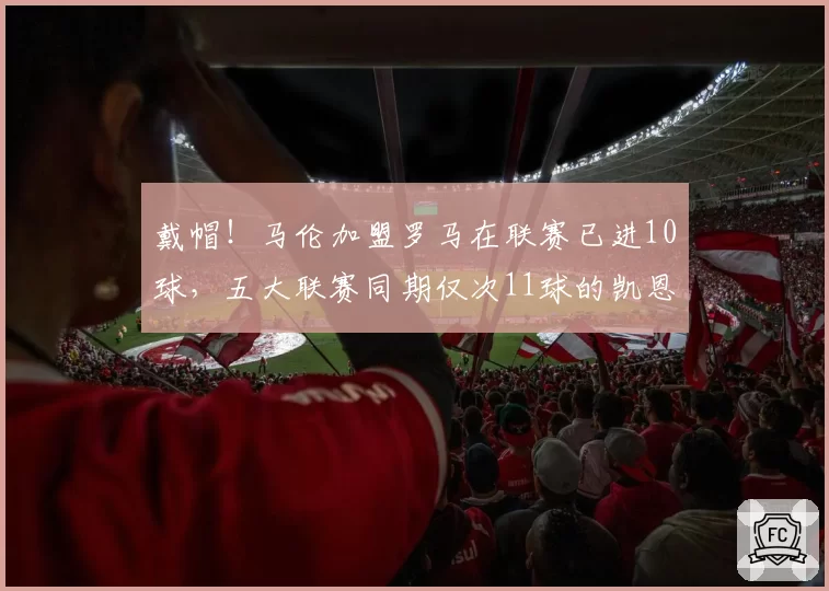 戴帽!马伦加盟罗马在联赛已进10球,五大联赛同期仅次11球的凯恩