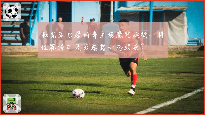 勒克莱尔摩纳哥主场魔咒延续,排位赛撞车是否暴露心态顽疾?