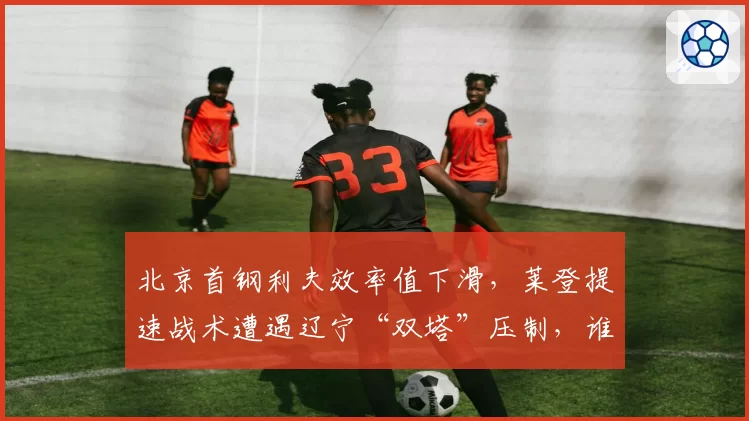 北京首钢利夫效率值下滑,莱登提速战术遭遇辽宁“双塔”压制,谁拖累了谁?
