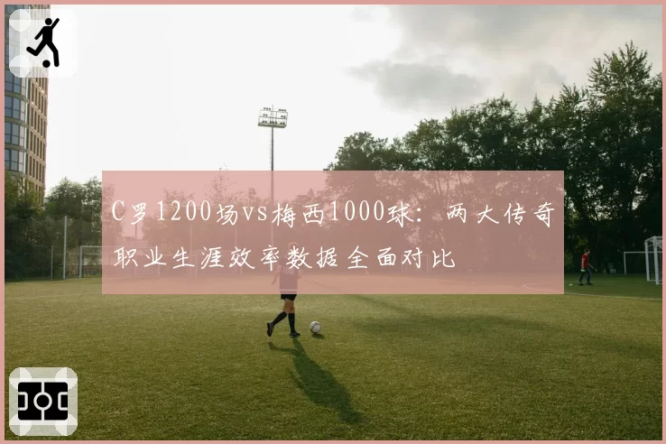 C罗1200场vs梅西1000球:两大传奇职业生涯效率数据全面对比
