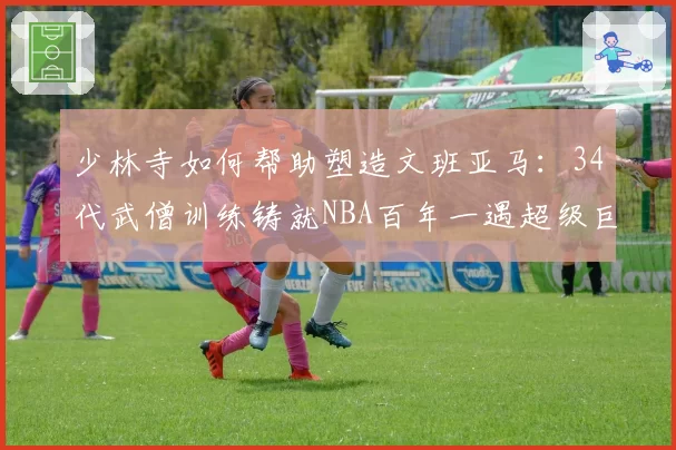 少林寺如何帮助塑造文班亚马:34代武僧训练铸就NBA百年一遇超级巨星