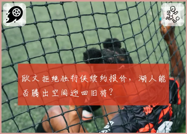 欧文拒绝独行侠续约报价,湖人能否腾出空间迎回旧将?