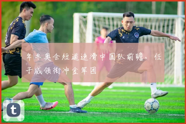 年冬奥会短道速滑中国队前瞻,任子威领衔冲金军团