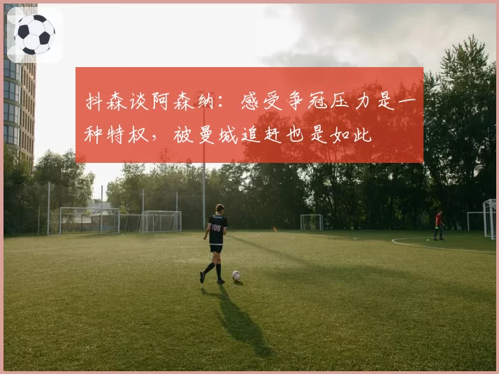 抖森谈阿森纳：感受争冠压力是一种特权，被曼城追赶也是如此