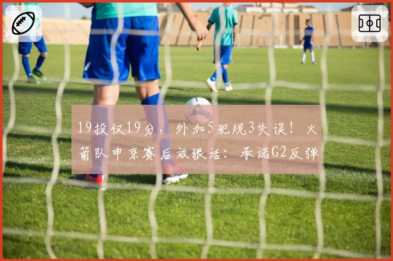 19投仅19分，外加5犯规3失误！火箭队申京赛后放狠话：承诺G2反弹