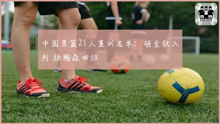 中国男篮21人集训名单:胡金秋入列 杨瀚森回归