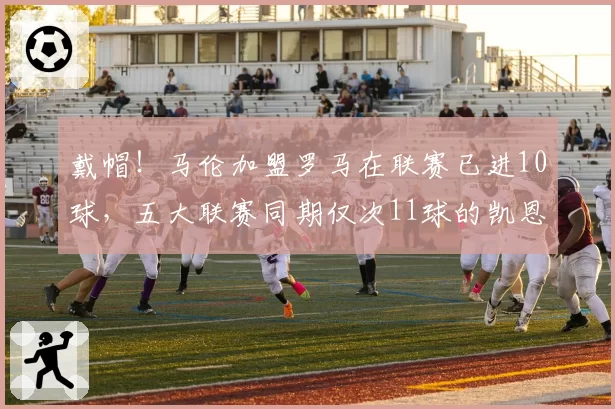 戴帽!马伦加盟罗马在联赛已进10球,五大联赛同期仅次11球的凯恩