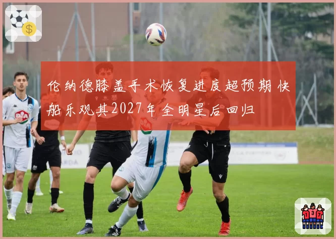 伦纳德膝盖手术恢复进度超预期 快船乐观其2027年全明星后回归