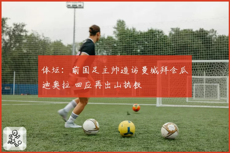 体坛:前国足主帅造访曼城拜会瓜迪奥拉 回应再出山执教