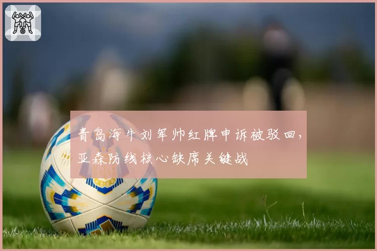 青岛海牛刘军帅红牌申诉被驳回,亚森防线核心缺席关键战