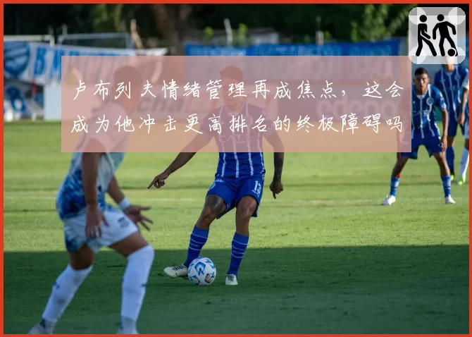 卢布列夫情绪管理再成焦点,这会成为他冲击更高排名的终极障碍吗?