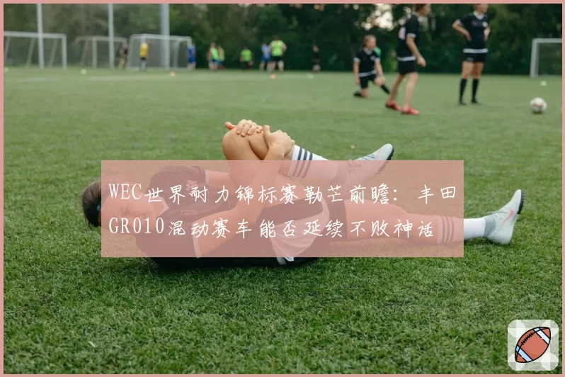 WEC世界耐力锦标赛勒芒前瞻：丰田GR010混动赛车能否延续不败神话