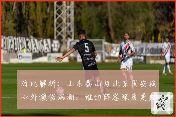 对比解析:山东泰山与北京国安核心外援伤病潮,谁的阵容深度更经考验?
