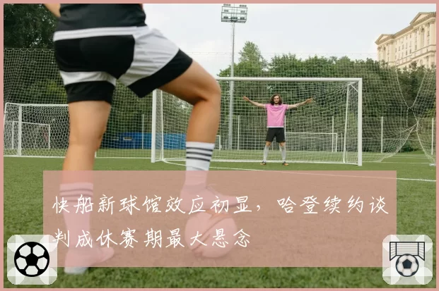 快船新球馆效应初显,哈登续约谈判成休赛期最大悬念