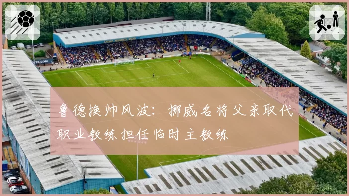 鲁德换帅风波:挪威名将父亲取代职业教练担任临时主教练