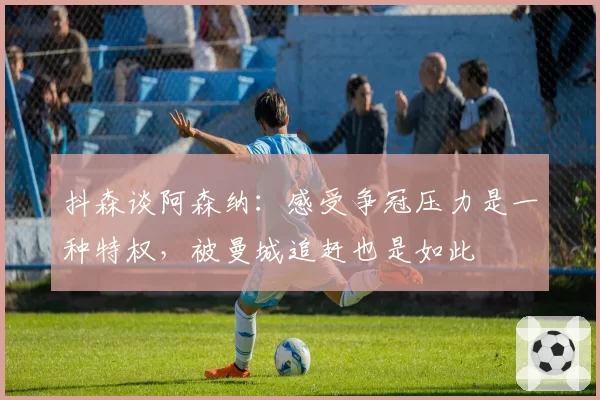 抖森谈阿森纳：感受争冠压力是一种特权，被曼城追赶也是如此