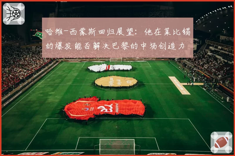 哈维-西蒙斯回归展望：他在莱比锡的爆发能否解决巴黎的中场创造力难题？