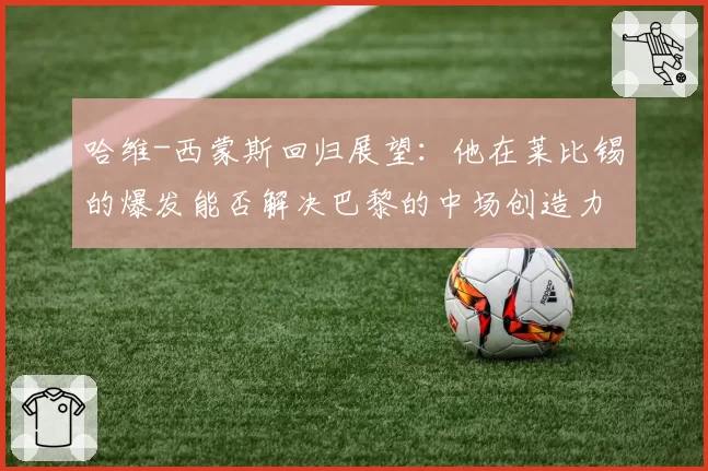 哈维-西蒙斯回归展望：他在莱比锡的爆发能否解决巴黎的中场创造力难题？