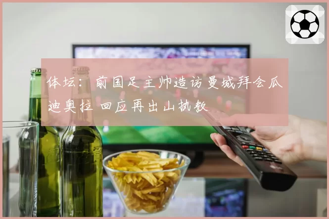 体坛:前国足主帅造访曼城拜会瓜迪奥拉 回应再出山执教