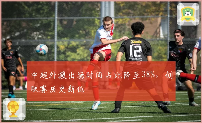 中超外援出场时间占比降至38%,创联赛历史新低