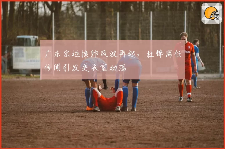 广东宏远换帅风波再起，杜锋离任传闻引发更衣室动荡