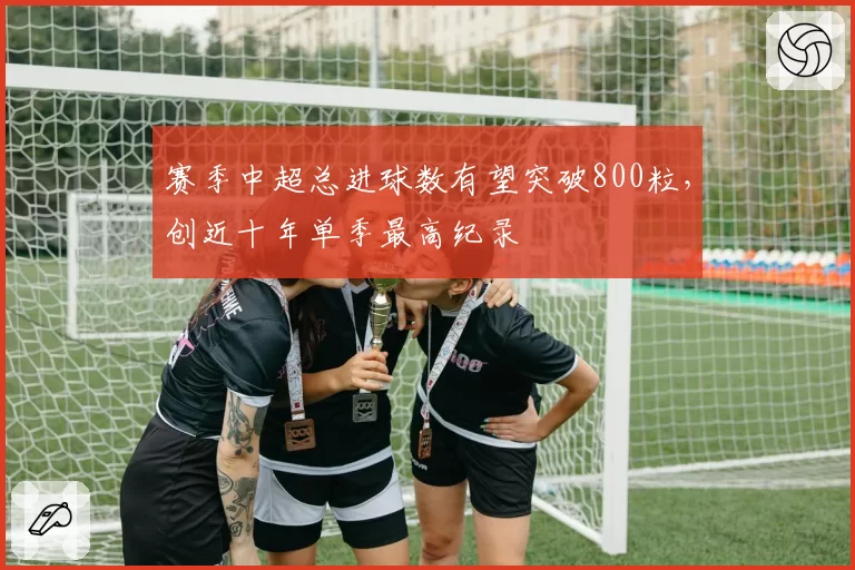 赛季中超总进球数有望突破800粒,创近十年单季最高纪录