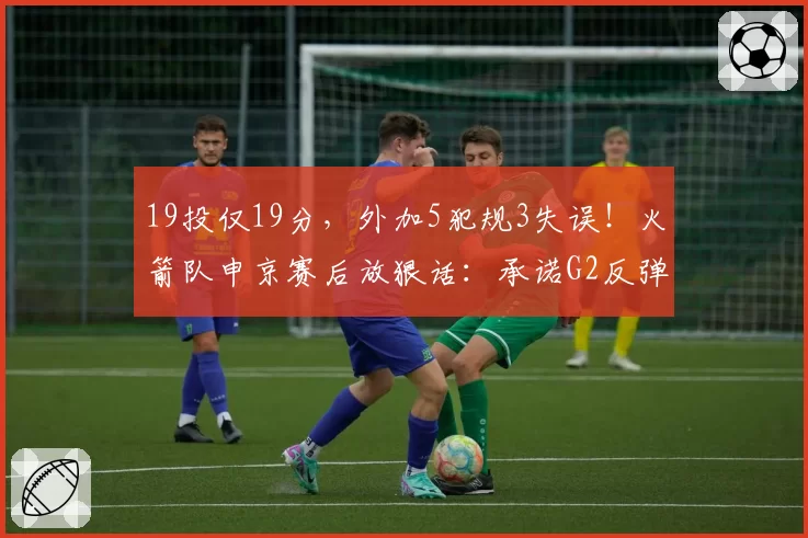 19投仅19分，外加5犯规3失误！火箭队申京赛后放狠话：承诺G2反弹