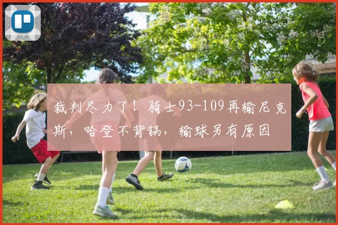 裁判尽力了!骑士93-109再输尼克斯,哈登不背锅,输球另有原因
