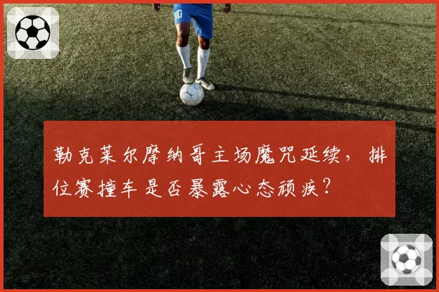 勒克莱尔摩纳哥主场魔咒延续,排位赛撞车是否暴露心态顽疾?