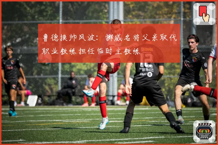 鲁德换帅风波:挪威名将父亲取代职业教练担任临时主教练